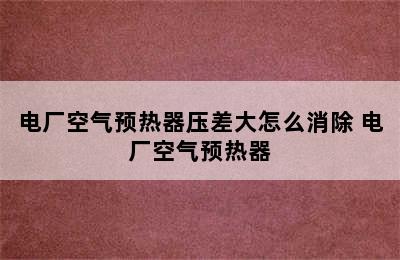 电厂空气预热器压差大怎么消除 电厂空气预热器